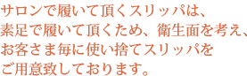 サロンで履いて頂くスリッパは、素足で履いて頂くため、衛生面を考え、お客さま毎に使い捨てスリッパをご用意致しております。