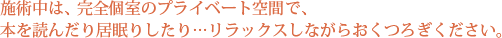 施術中は、完全個室のプライベート空間で、本を読んだり居眠りしたり…リラックスしながらおくつろぎください。