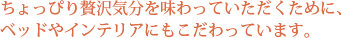 ちょっぴり贅沢気分を味わっていただくために、ベッドやインテリアにもこだわっています。